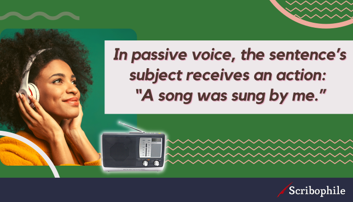 In passive voice, the sentence’s subject receives an action: “A song was sung by me.”