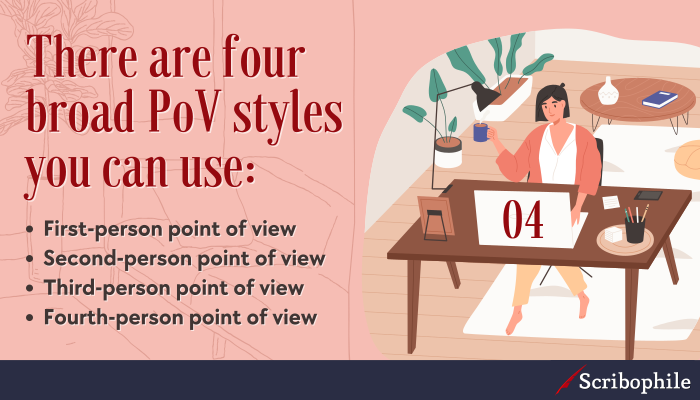 There are four broad PoV styles you can use: First-person point of view; Second-person point of view; Third-person point of view; Fourth-person point of view