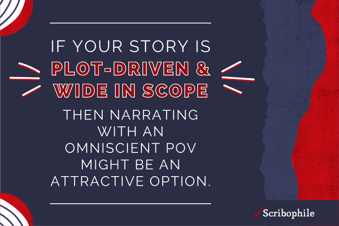 If yur story is plot-driven then narrating in omniscient PoV is an attractive option.