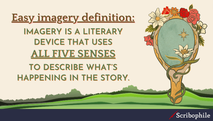 Easy imagery definition: Imagery is a literary device that uses all five senses to describe what’s happening in the story.