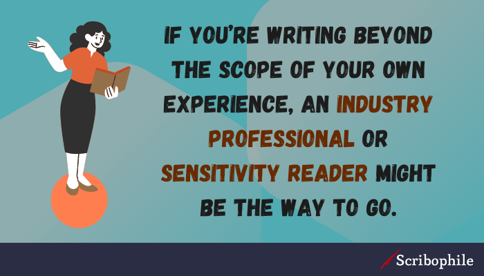 If you’re writing beyond the scope of your own experience, an industry professional or sensitivity reader might be the way to go.