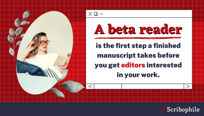 A beta reader is the first step a finished manuscript takes before you get editors interested in your work.