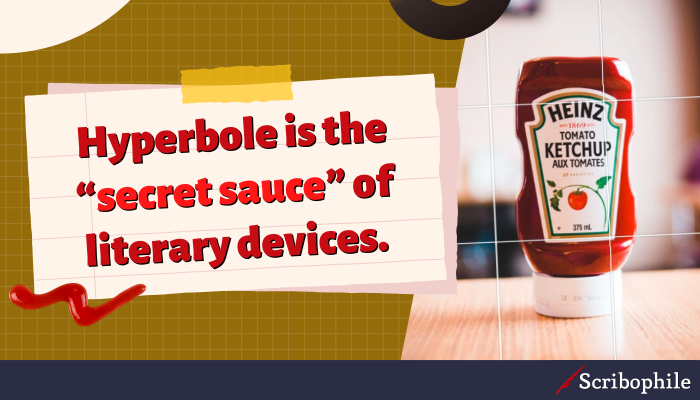 Hyperbole is the “secret sauce” of literary devices; a little enhances the flavor of your narrative, but too much can overpower everything else.