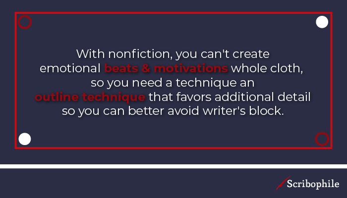 With nonfiction, you can’t create emotional beats and motivations whole cloth, so you need a technique an outline technique that favors additional detail so you can better avoid writer’s block.