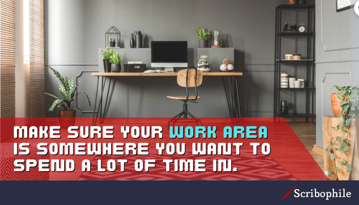Make sure your work area is somewhere you want to spend a lot of time in.