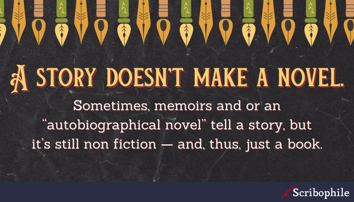 A story doesn’t make a novel. Sometimes, memoirs and or an “autobiographical novel” tell a story, but it’s still non fiction—and, thus, just a book.