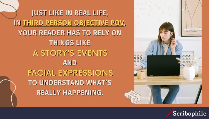 Just like in real life, in third person objective PoV, your reader has to rely on things like a story’s events and facial expressions to understand what’s really happening.